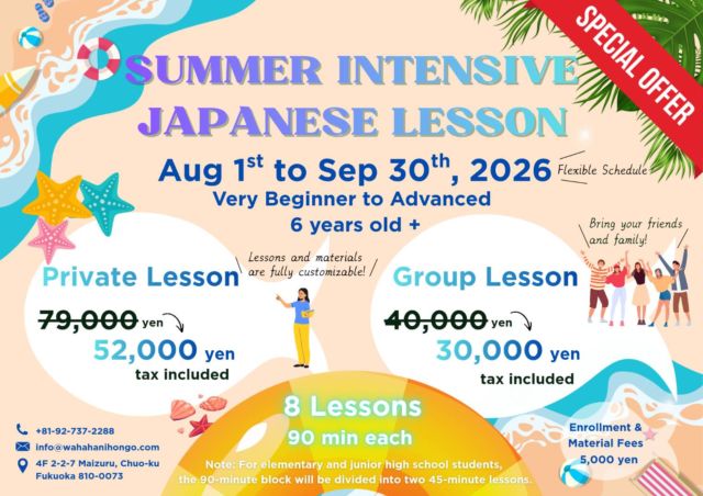 ☀️ Level Up Your Japanese This Summer! ☀️

Looking to boost your Japanese skills while enjoying your summer? Whether you are a complete beginner or an advanced learner, our Summer Intensive Japanese Lesson is the perfect fit for you!

🗓️ Campaign Period: August 1st to September 30th, 2026
👥 Age: 6 years old + (Elementary & Junior High packages available!)
🕒 Schedule: Totally flexible to fit your summer plans!

✨ SPECIAL SUMMER OFFER ✨
Get 8 Lessons (90 mins each) at an amazing discounted price!

👉 Private Lesson (Fully Customizable)

~~79,000 yen~~ ➡️ 52,000 yen (tax included)

👉 Group Lesson (Bring Friends & Family!)

~~40,000 yen~~ ➡️ 30,000 yen (tax included)
(Note: Enrollment & Material Fees: 5,000 yen)

Don’t miss this chance to learn real, practical Japanese in a fun and supportive environment here in Fukuoka! 🏖️

📬 How to sign up:
Email us at info@wahahanihongo.com.
Let’s make this summer unforgettable!✨

#wahaha #fukuoka #japaneselanguage #nihongo